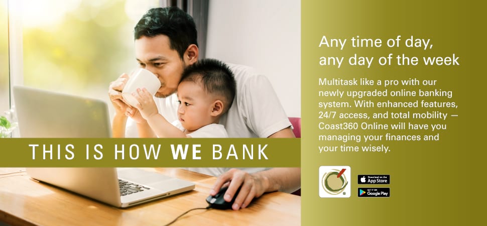 THIS IS HOW WE BANK. Any time of day, any day of the week. Multitask like a pro with our newly upgraded online banking system. with enhances features, 24/7 access, and total mobility--Coast360 Online will have you managing your finances and your time wisel. 